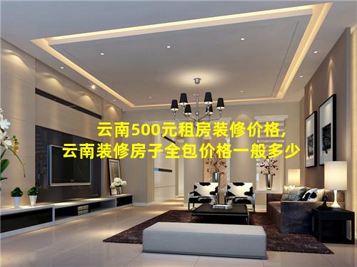 云南500元租房装修价格,云南装修房子全包价格一般多少